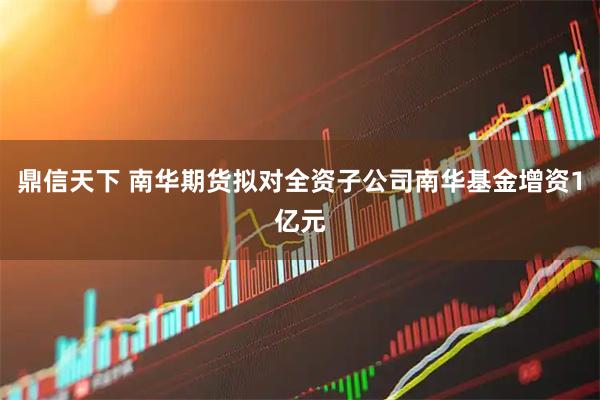 鼎信天下 南华期货拟对全资子公司南华基金增资1亿元