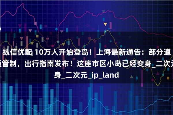 纵信优配 10万人开始登岛!上海最新通告:部分道路临时交通管制,出行指南发布!这座市区小岛已经变身_二次元_ip_land