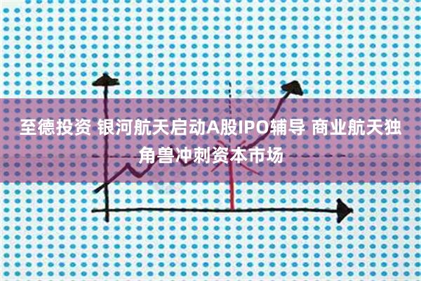 至德投资 银河航天启动A股IPO辅导 商业航天独角兽冲刺资本市场