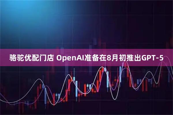 骆驼优配门店 OpenAI准备在8月初推出GPT-5