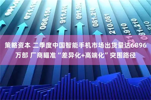 策略资本 二季度中国智能手机市场出货量达6896万部 厂商瞄准“差异化+高端化”突围路径