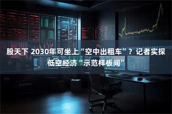 股天下 2030年可坐上“空中出租车”？记者实探低空经济“示范样板间”