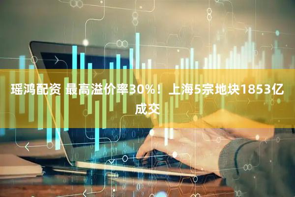 瑶鸿配资 最高溢价率30%！上海5宗地块1853亿成交