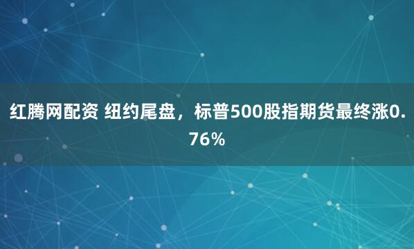 红腾网配资 纽约尾盘，标普500股指期货最终涨0.76%