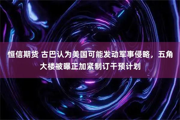 恒信期货 古巴认为美国可能发动军事侵略，五角大楼被曝正加紧制订干预计划