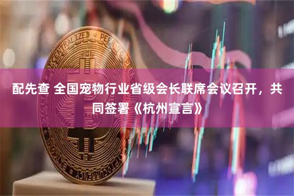 配先查 全国宠物行业省级会长联席会议召开，共同签署《杭州宣言》