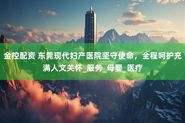 金控配资 东莞现代妇产医院坚守使命，全程呵护充满人文关怀_服务_母婴_医疗
