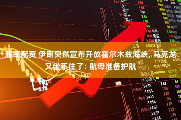 股莘配资 伊朗突然宣布开放霍尔木兹海峡, 马克龙又坐不住了: 航母准备护航
