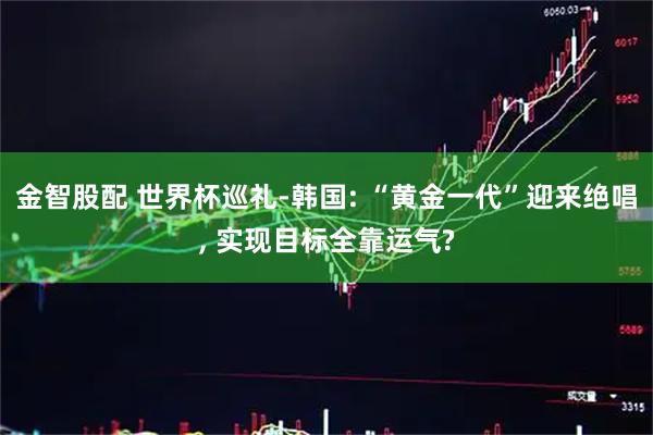 金智股配 世界杯巡礼-韩国: “黄金一代”迎来绝唱, 实现目标全靠运气?