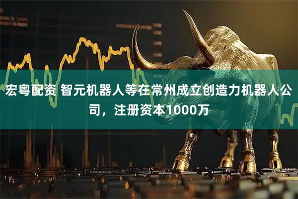 宏粤配资 智元机器人等在常州成立创造力机器人公司，注册资本1000万