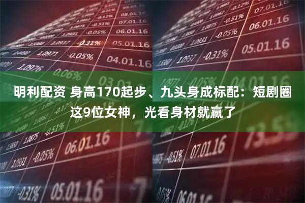 明利配资 身高170起步、九头身成标配：短剧圈这9位女神，光看身材就赢了