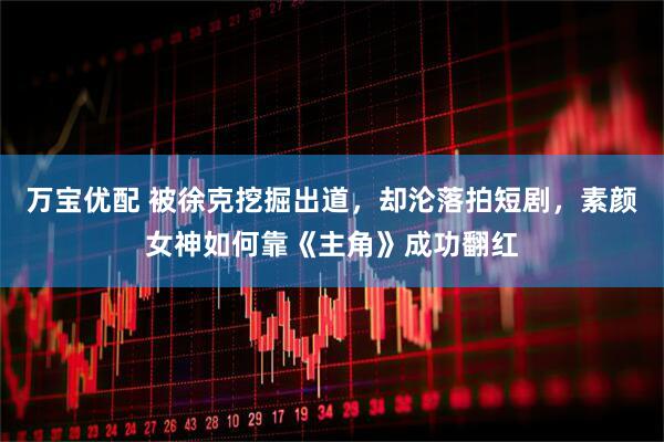 万宝优配 被徐克挖掘出道，却沦落拍短剧，素颜女神如何靠《主角》成功翻红