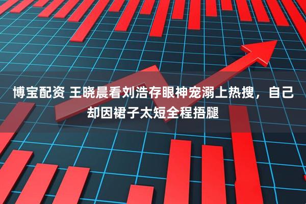 博宝配资 王晓晨看刘浩存眼神宠溺上热搜，自己却因裙子太短全程捂腿