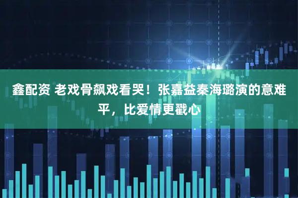 鑫配资 老戏骨飙戏看哭！张嘉益秦海璐演的意难平，比爱情更戳心