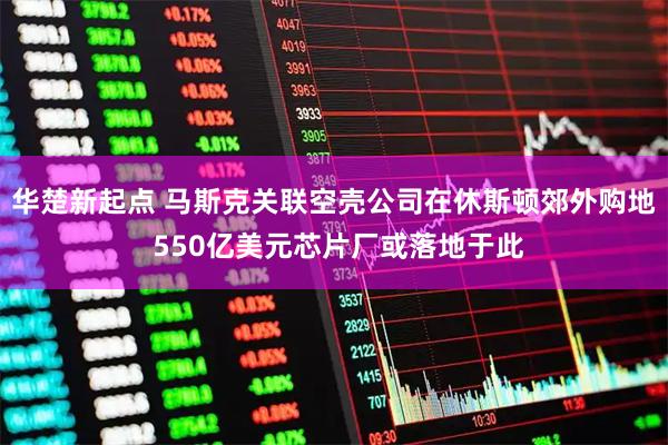 华楚新起点 马斯克关联空壳公司在休斯顿郊外购地 550亿美元芯片厂或落地于此