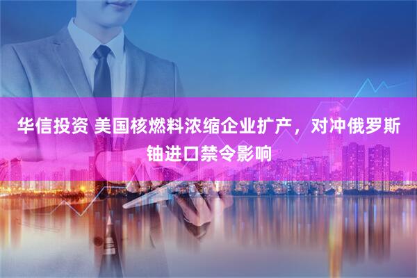 华信投资 美国核燃料浓缩企业扩产，对冲俄罗斯铀进口禁令影响