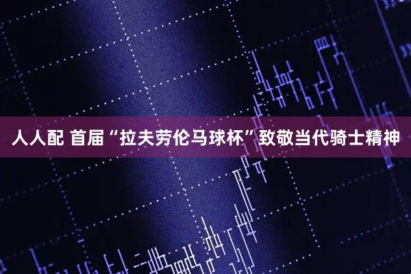 人人配 首届“拉夫劳伦马球杯”致敬当代骑士精神