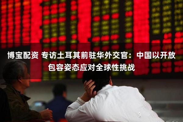 博宝配资 专访土耳其前驻华外交官：中国以开放包容姿态应对全球性挑战