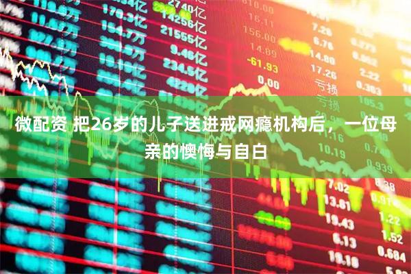 微配资 把26岁的儿子送进戒网瘾机构后，一位母亲的懊悔与自白