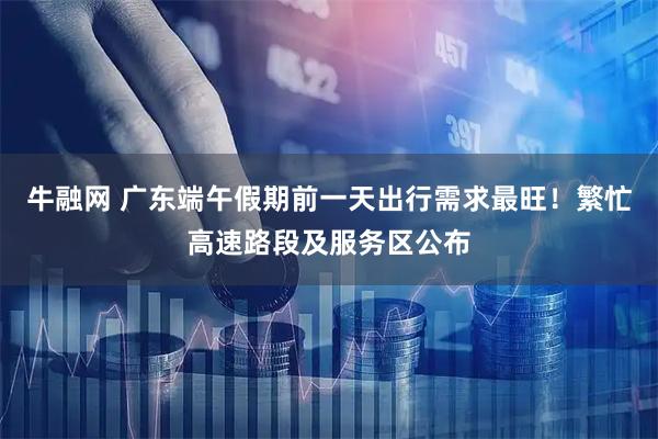 牛融网 广东端午假期前一天出行需求最旺！繁忙高速路段及服务区公布