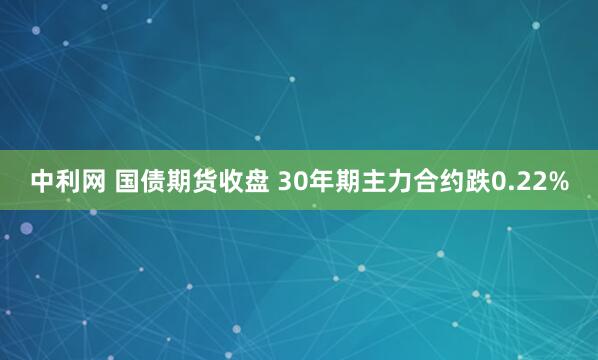 中利网 国债期货收盘 30年期主力合约跌0.22%