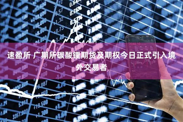 速盈所 广期所碳酸锂期货及期权今日正式引入境外交易者