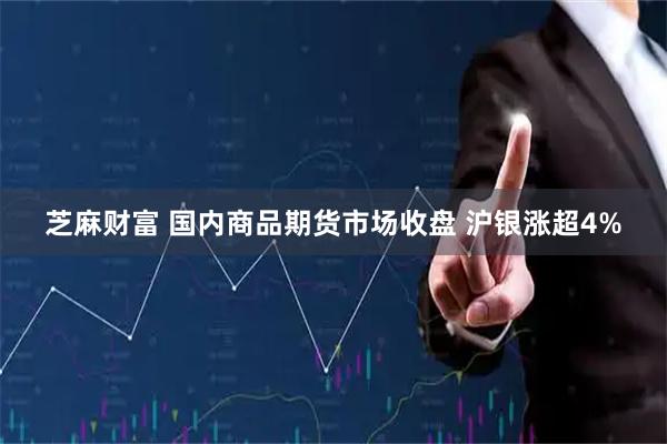 芝麻财富 国内商品期货市场收盘 沪银涨超4%