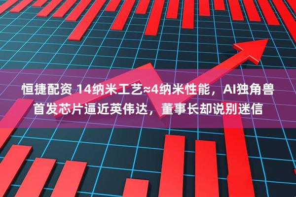 恒捷配资 14纳米工艺≈4纳米性能，AI独角兽首发芯片逼近英伟达，董事长却说别迷信