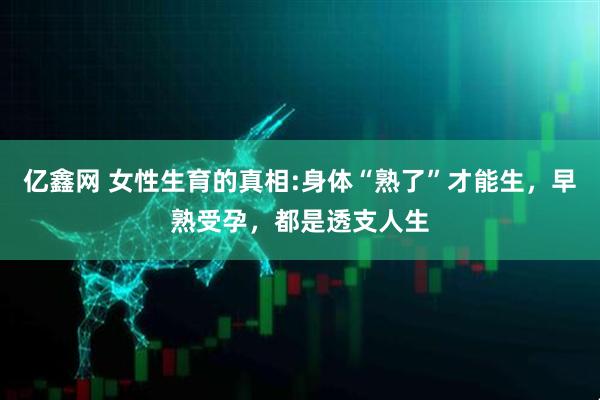 亿鑫网 女性生育的真相:身体“熟了”才能生，早熟受孕，都是透支人生