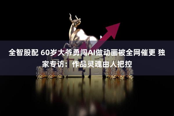 全智股配 60岁大爷勇闯AI做动画被全网催更 独家专访：作品灵魂由人把控