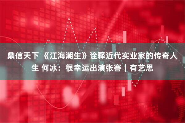 鼎信天下 《江海潮生》诠释近代实业家的传奇人生 何冰：很幸运出演张謇｜有艺思
