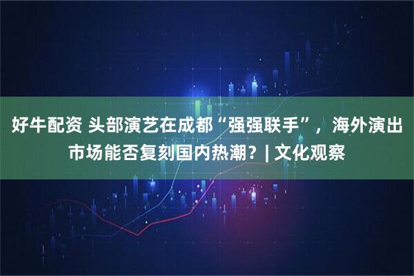 好牛配资 头部演艺在成都“强强联手”，海外演出市场能否复刻国内热潮？| 文化观察