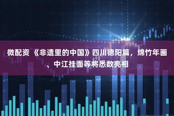 微配资 《非遗里的中国》四川德阳篇，绵竹年画、中江挂面等将悉数亮相