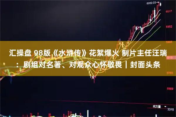 汇操盘 98版《水浒传》花絮爆火 制片主任汪瑞：剧组对名著、对观众心怀敬畏｜封面头条