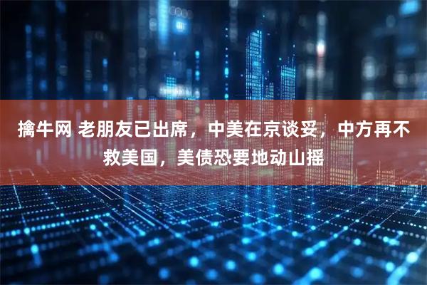 擒牛网 老朋友已出席，中美在京谈妥，中方再不救美国，美债恐要地动山摇