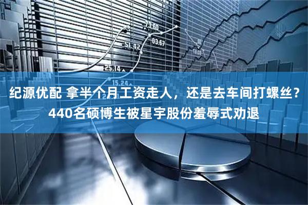 纪源优配 拿半个月工资走人，还是去车间打螺丝？440名硕博生被星宇股份羞辱式劝退