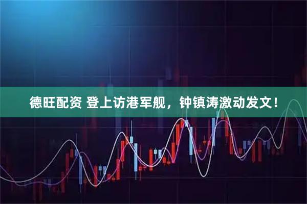 德旺配资 登上访港军舰，钟镇涛激动发文！
