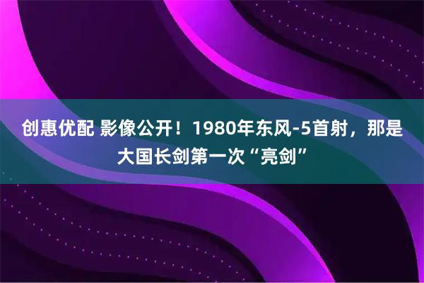 创惠优配 影像公开！1980年东风-5首射，那是大国长剑第一次“亮剑”